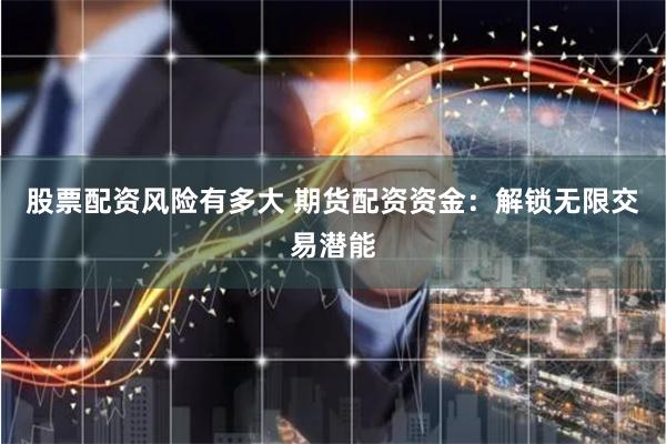 股票配资风险有多大 期货配资资金：解锁无限交易潜能