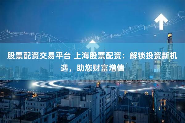 股票配资交易平台 上海股票配资：解锁投资新机遇，助您财富增值