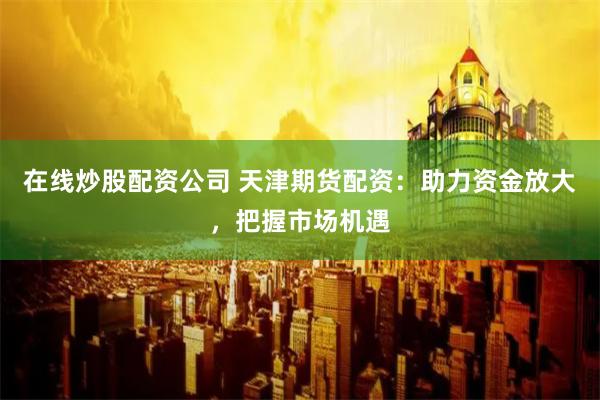 在线炒股配资公司 天津期货配资：助力资金放大，把握市场机遇