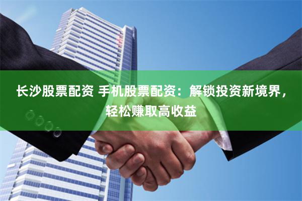 长沙股票配资 手机股票配资：解锁投资新境界，轻松赚取高收益