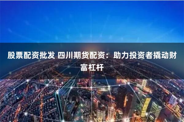 股票配资批发 四川期货配资：助力投资者撬动财富杠杆