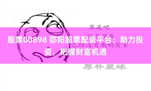 股票00898 邵阳股票配资平台：助力投资，把握财富机遇