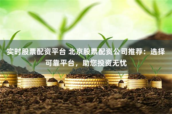 实时股票配资平台 北京股票配资公司推荐：选择可靠平台，助您投资无忧