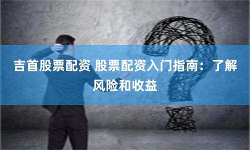 吉首股票配资 股票配资入门指南：了解风险和收益