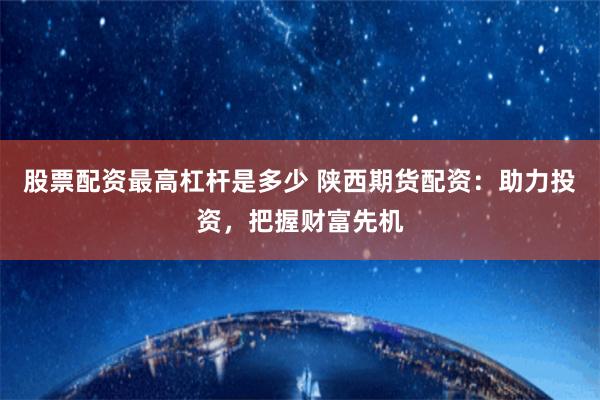 股票配资最高杠杆是多少 陕西期货配资:助力投资,把握财富先机