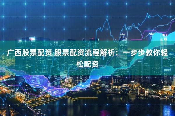 广西股票配资 股票配资流程解析：一步步教你轻松配资