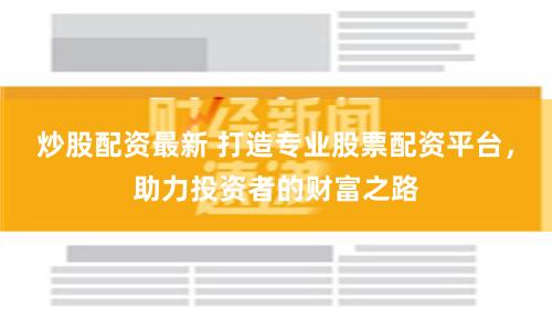 炒股配资最新 打造专业股票配资平台，助力投资者的财富之路