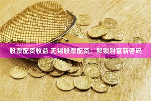 股票配资收益 无锡股票配资：解锁财富新密码