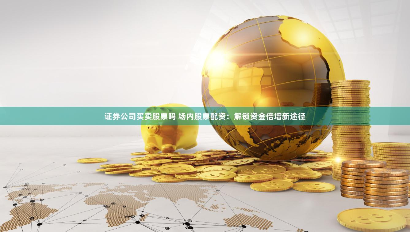 证券公司买卖股票吗 场内股票配资：解锁资金倍增新途径