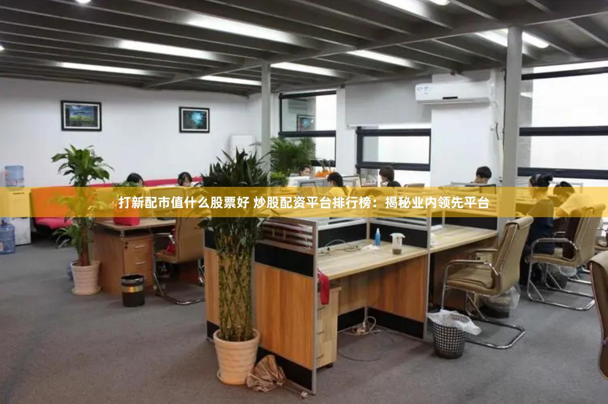 打新配市值什么股票好 炒股配资平台排行榜：揭秘业内领先平台