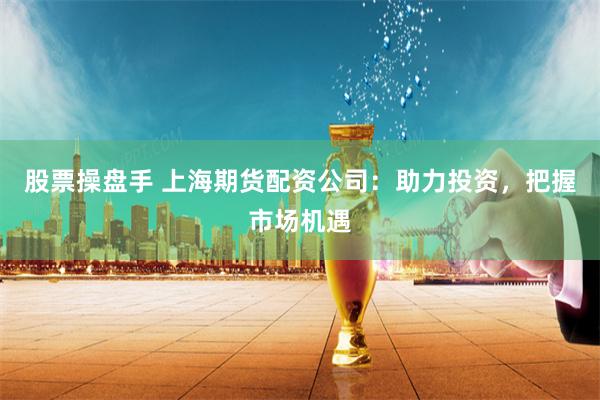 股票操盘手 上海期货配资公司：助力投资，把握市场机遇