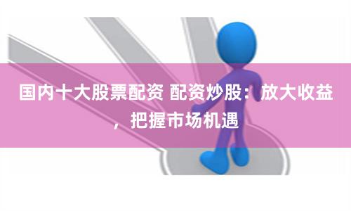 国内十大股票配资 配资炒股：放大收益，把握市场机遇