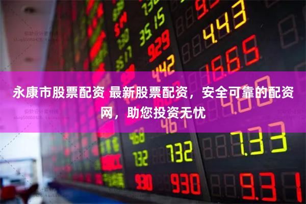 永康市股票配资 最新股票配资，安全可靠的配资网，助您投资无忧