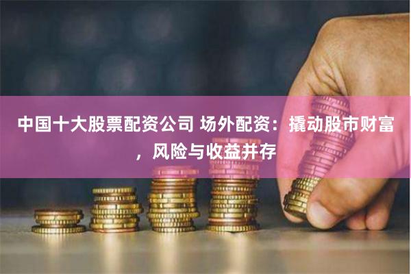 中国十大股票配资公司 场外配资：撬动股市财富，风险与收益并存