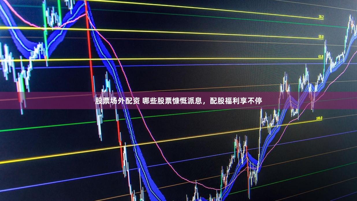 股票场外配资 哪些股票慷慨派息，配股福利享不停
