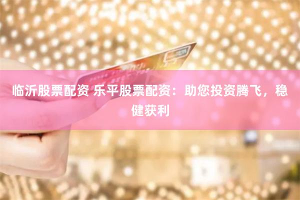 临沂股票配资 乐平股票配资：助您投资腾飞，稳健获利