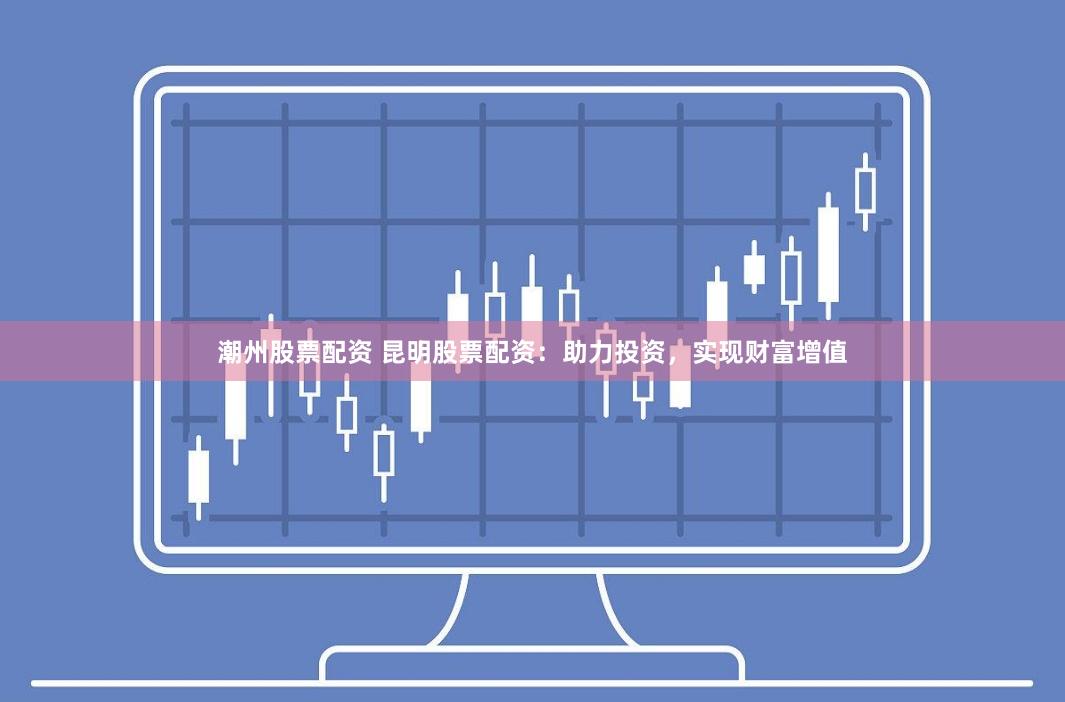 潮州股票配资 昆明股票配资：助力投资，实现财富增值
