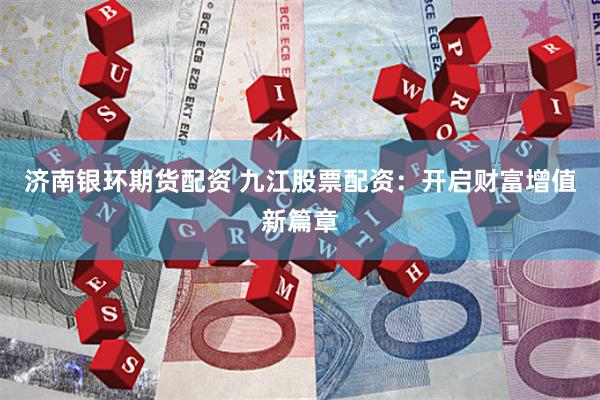 济南银环期货配资 九江股票配资：开启财富增值新篇章