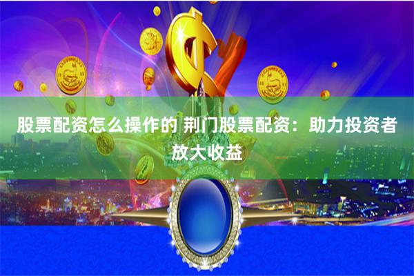 股票配资怎么操作的 荆门股票配资：助力投资者放大收益