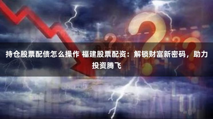 持仓股票配债怎么操作 福建股票配资：解锁财富新密码，助力投资腾飞