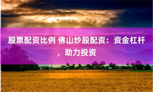 股票配资比例 佛山炒股配资：资金杠杆，助力投资
