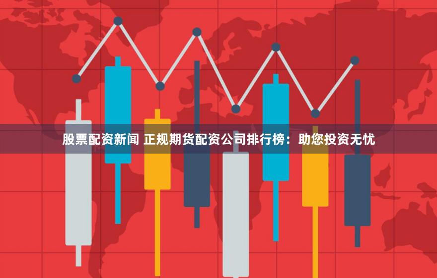 股票配资新闻 正规期货配资公司排行榜：助您投资无忧
