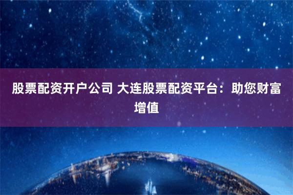 股票配资开户公司 大连股票配资平台：助您财富增值