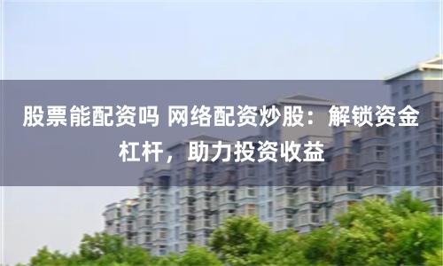 股票能配资吗 网络配资炒股：解锁资金杠杆，助力投资收益