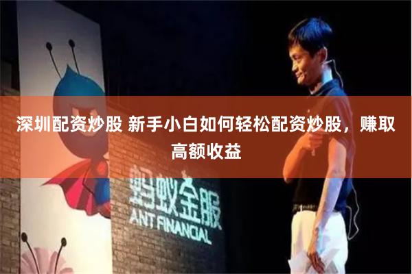 深圳配资炒股 新手小白如何轻松配资炒股，赚取高额收益