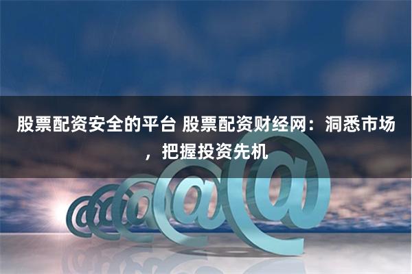 股票配资安全的平台 股票配资财经网：洞悉市场，把握投资先机