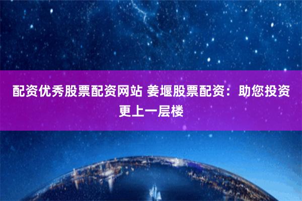配资优秀股票配资网站 姜堰股票配资：助您投资更上一层楼